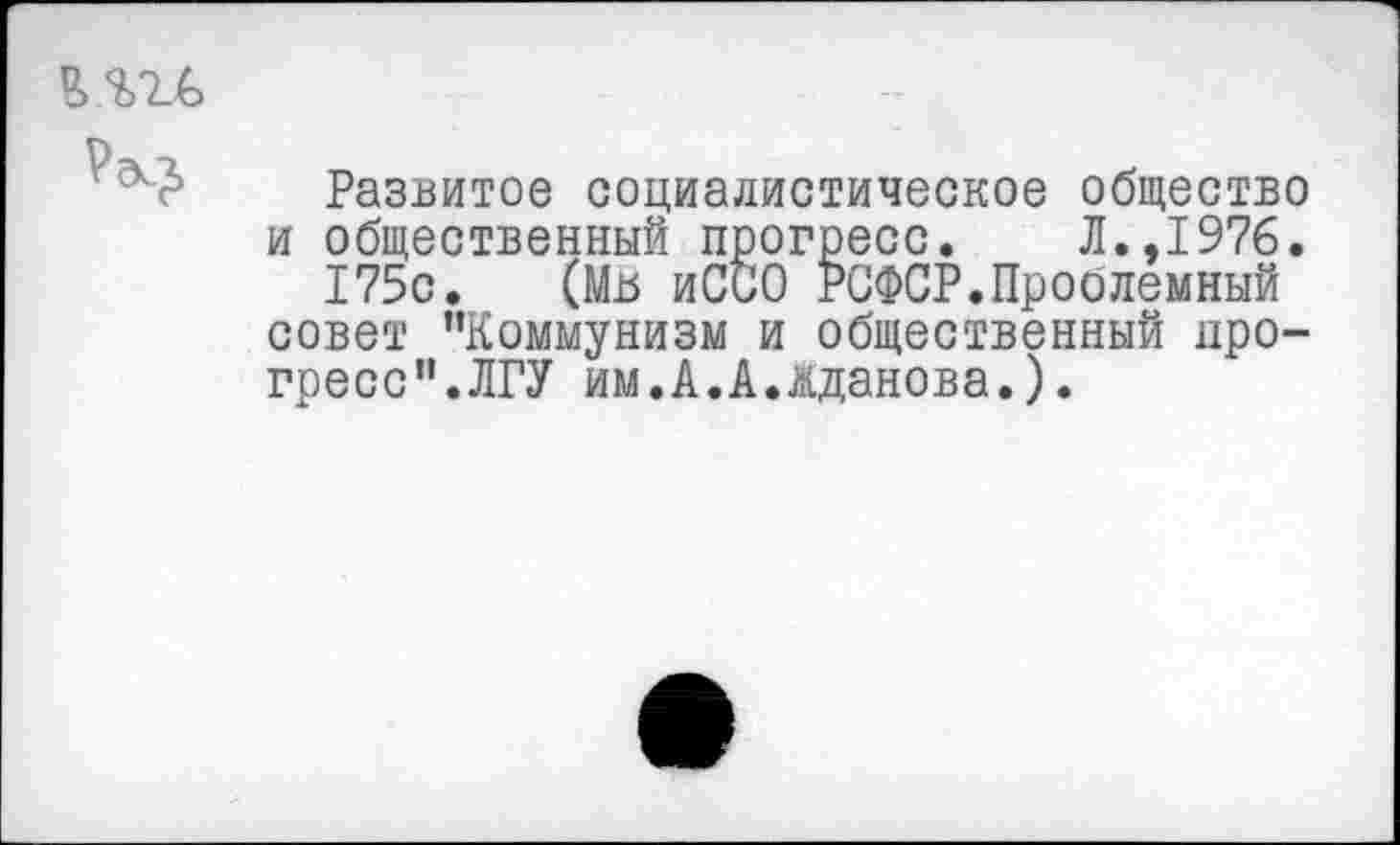 ﻿Развитое социалистическое общество и общественный прогресс. Л.,1976.
175с. (Мь иССО РСФСР.Проолемный совет "Коммунизм и общественный прогресс".ЛГУ им.А.А.Кданова.).